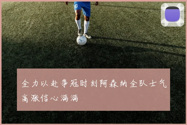 全力以赴争冠时刻阿森纳全队士气高涨信心满满