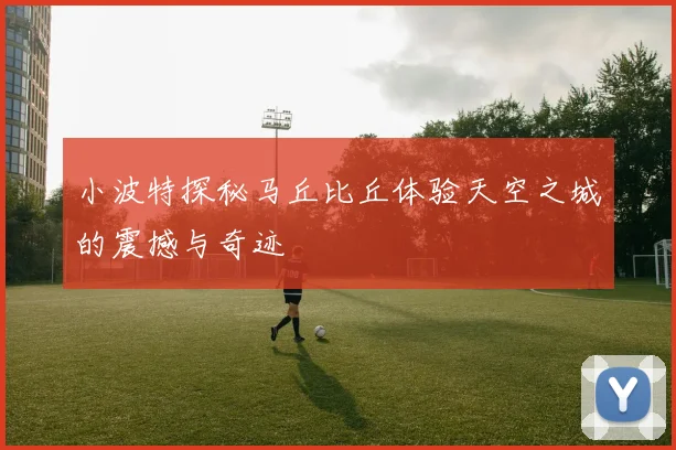 小波特探秘马丘比丘体验天空之城的震撼与奇迹