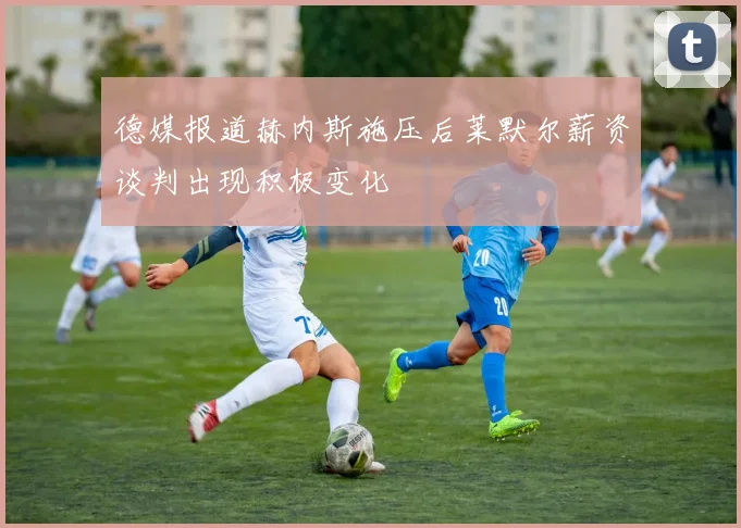 德媒报道赫内斯施压后莱默尔薪资谈判出现积极变化