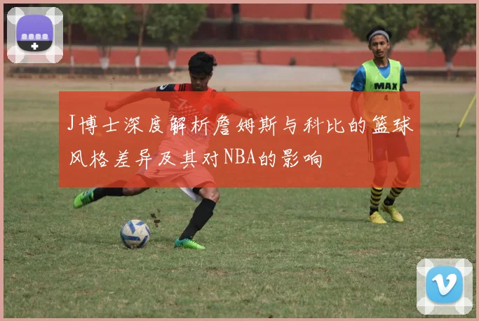 J博士深度解析詹姆斯与科比的篮球风格差异及其对NBA的影响
