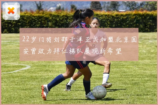 22岁门将刘邵子洋正式加盟北京国安曾效力拜仁梯队展现新希望
