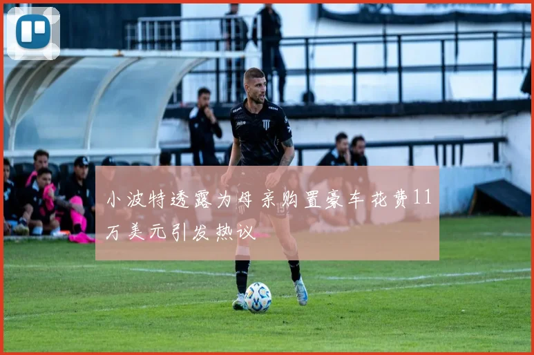 小波特透露为母亲购置豪车花费11万美元引发热议