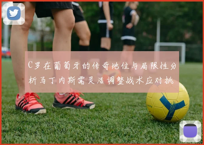 C罗在葡萄牙的传奇地位与局限性分析马丁内斯需灵活调整战术应对挑战
