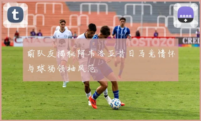 前队友揭秘阿韦洛亚昔日马竞情怀与球场领袖风范