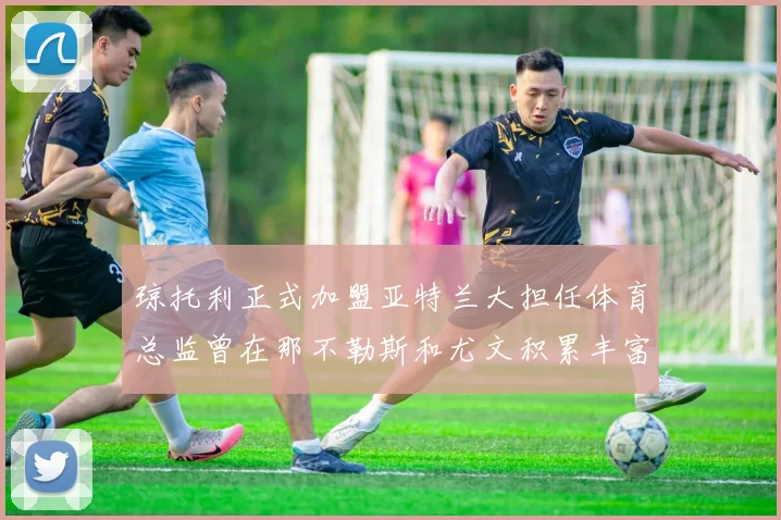 琼托利正式加盟亚特兰大担任体育总监曾在那不勒斯和尤文积累丰富经验