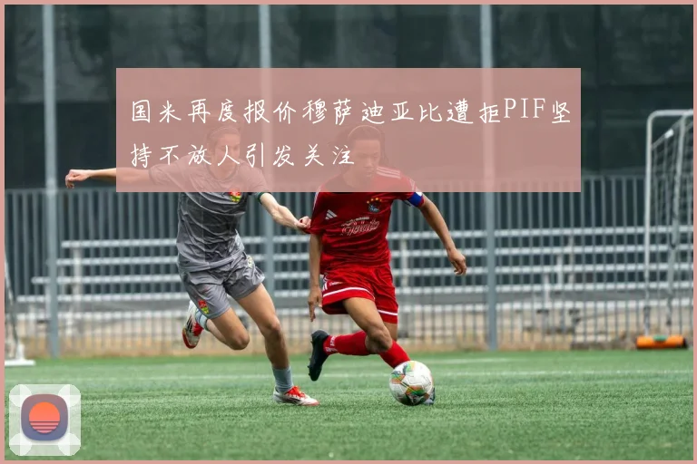 国米再度报价穆萨迪亚比遭拒PIF坚持不放人引发关注