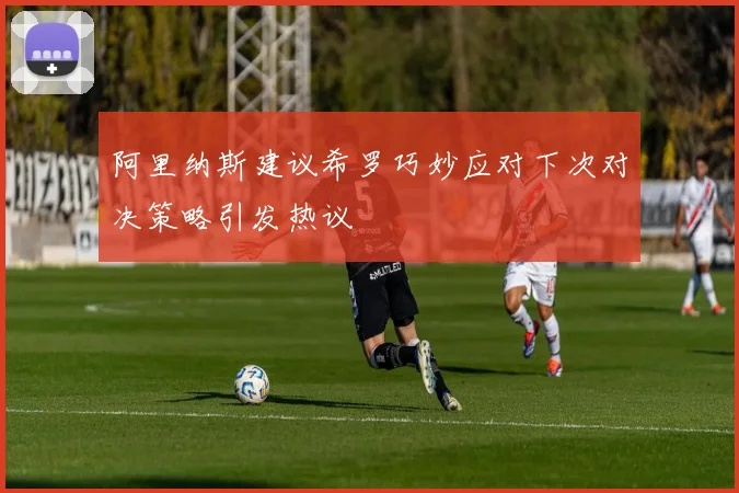 阿里纳斯建议希罗巧妙应对下次对决策略引发热议