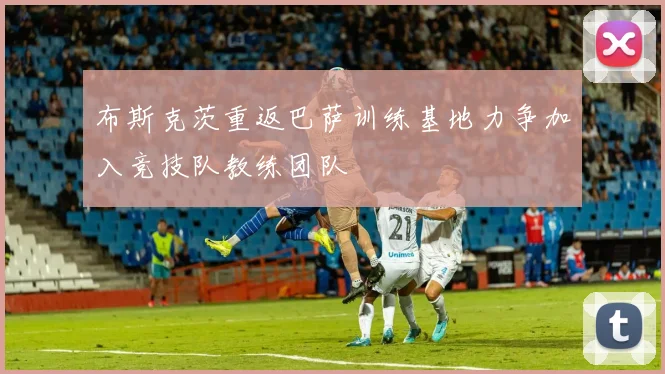 布斯克茨重返巴萨训练基地力争加入竞技队教练团队