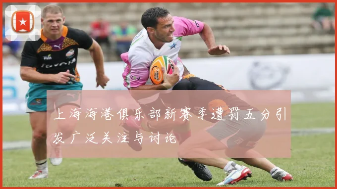 上海海港俱乐部新赛季遭罚五分引发广泛关注与讨论