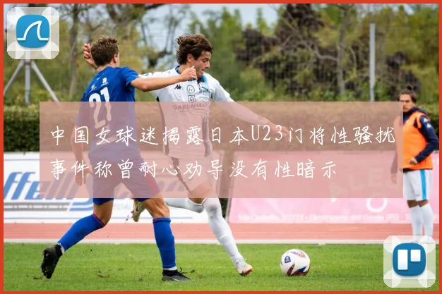 中国女球迷揭露日本U23门将性骚扰事件称曾耐心劝导没有性暗示