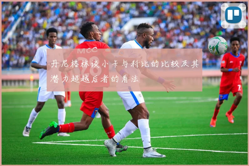丹尼格林谈小卡与科比的比较及其潜力超越后者的看法