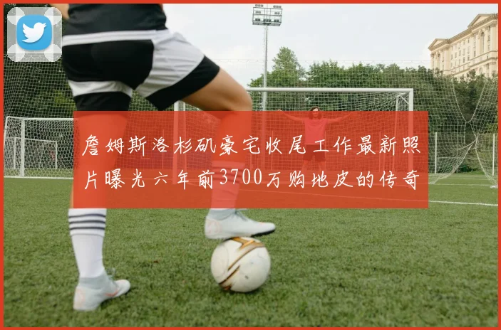 詹姆斯洛杉矶豪宅收尾工作最新照片曝光六年前3700万购地皮的传奇故事
