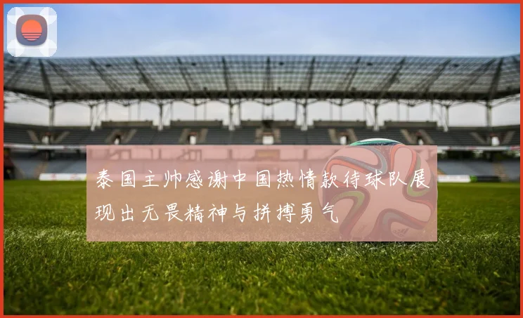 泰国主帅感谢中国热情款待球队展现出无畏精神与拼搏勇气