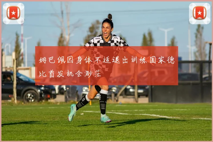 姆巴佩因身体不适退出训练国家德比首发机会渺茫