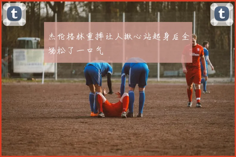 杰伦格林重摔让人揪心站起身后全场松了一口气