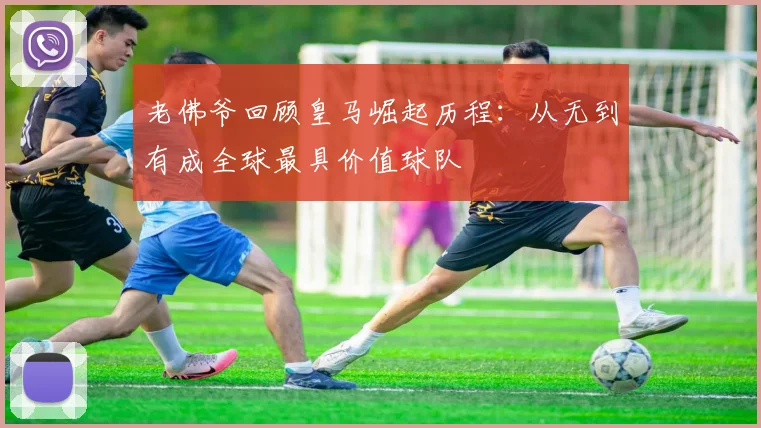 老佛爷回顾皇马崛起历程：从无到有成全球最具价值球队