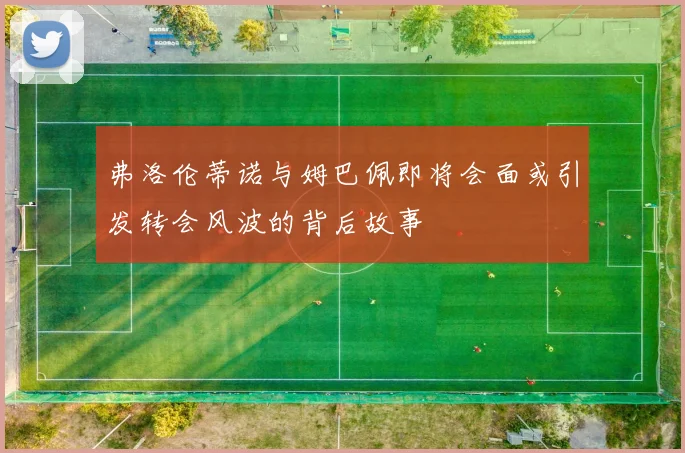 弗洛伦蒂诺与姆巴佩即将会面或引发转会风波的背后故事