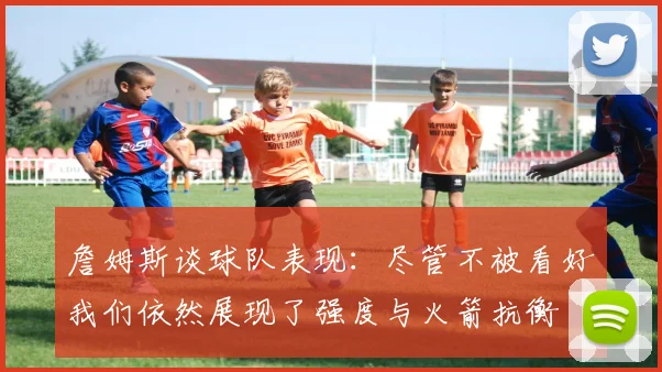詹姆斯谈球队表现：尽管不被看好我们依然展现了强度与火箭抗衡