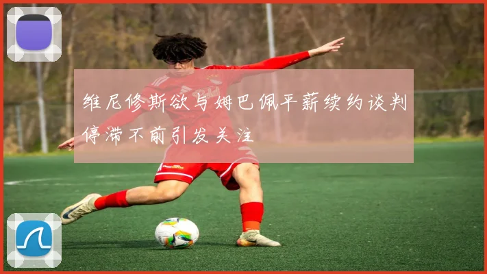 维尼修斯欲与姆巴佩平薪续约谈判停滞不前引发关注