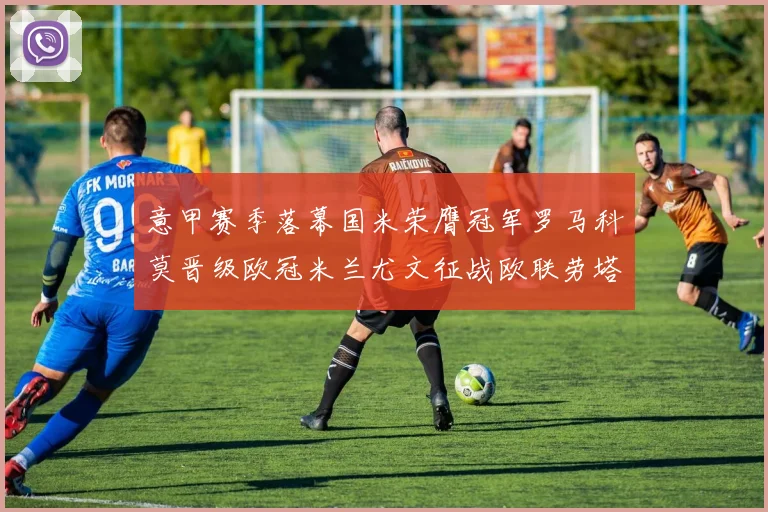 意甲赛季落幕国米荣膺冠军罗马科莫晋级欧冠米兰尤文征战欧联劳塔罗斩获金靴