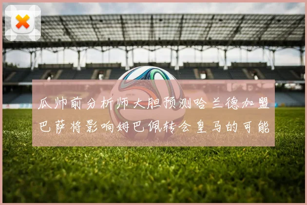 瓜帅前分析师大胆预测哈兰德加盟巴萨将影响姆巴佩转会皇马的可能性