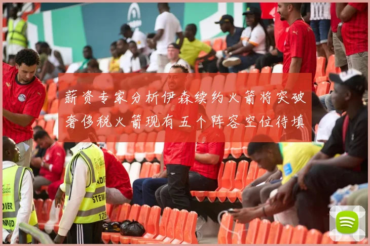 薪资专家分析伊森续约火箭将突破奢侈税火箭现有五个阵容空位待填补