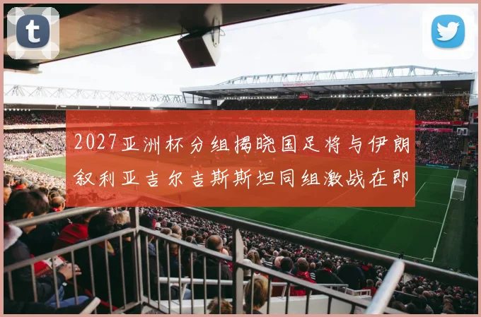 2027亚洲杯分组揭晓国足将与伊朗叙利亚吉尔吉斯斯坦同组激战在即