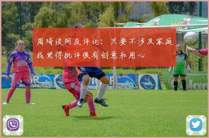 周琦谈网友评论：只要不涉及家庭我觉得批评很有创意和用心