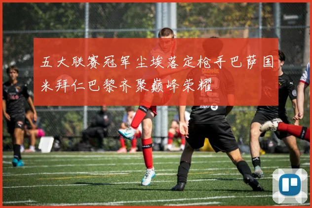 五大联赛冠军尘埃落定枪手巴萨国米拜仁巴黎齐聚巅峰荣耀
